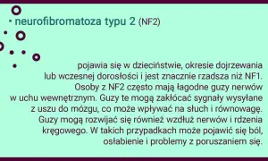 Neurofibromatoza typu 2 (NF2) to rzadsza odmiana choroby, która może objawiać się łagodnymi guzami nerwów, wpływającymi na słuch i równowagę.