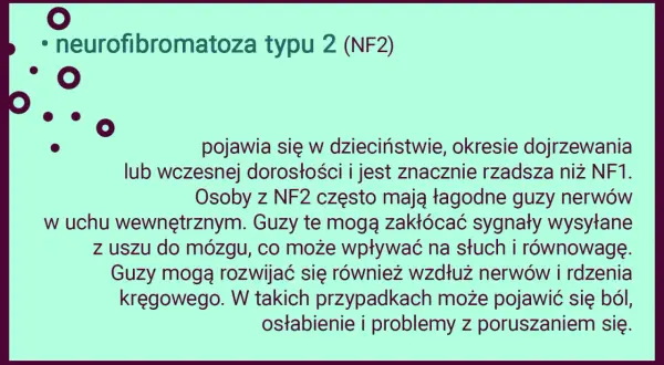 Neurofibromatoza typu 2 (NF2) to rzadsza odmiana choroby, która może objawiać się łagodnymi guzami nerwów, wpływającymi na słuch i równowagę.