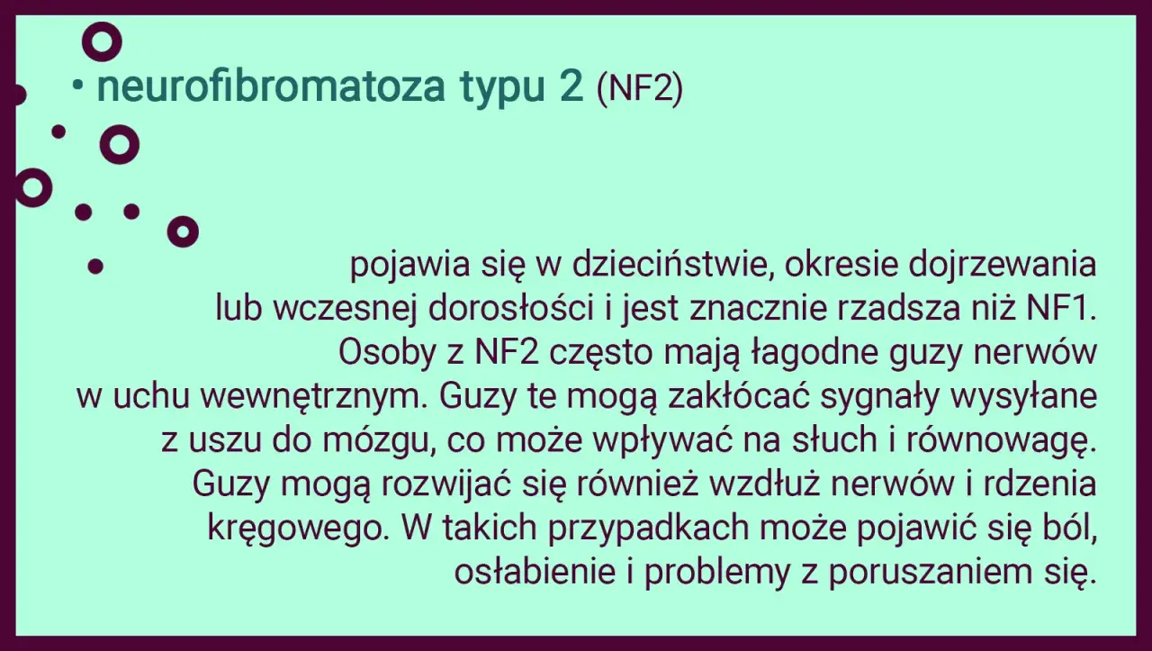 Neurofibromatoza typu 2 (NF2) to rzadsza odmiana choroby, która może objawiać się łagodnymi guzami nerwów, wpływającymi na słuch i równowagę.